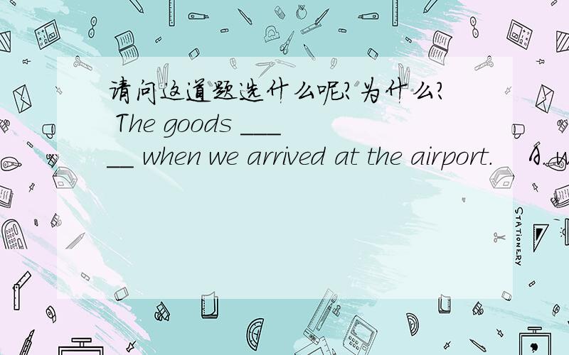 请问这道题选什么呢?为什么? The goods _____ when we arrived at the airport.    A. were just unloading                      B. were just been unloading    C. had just unloaded                        D. were just being unloaded