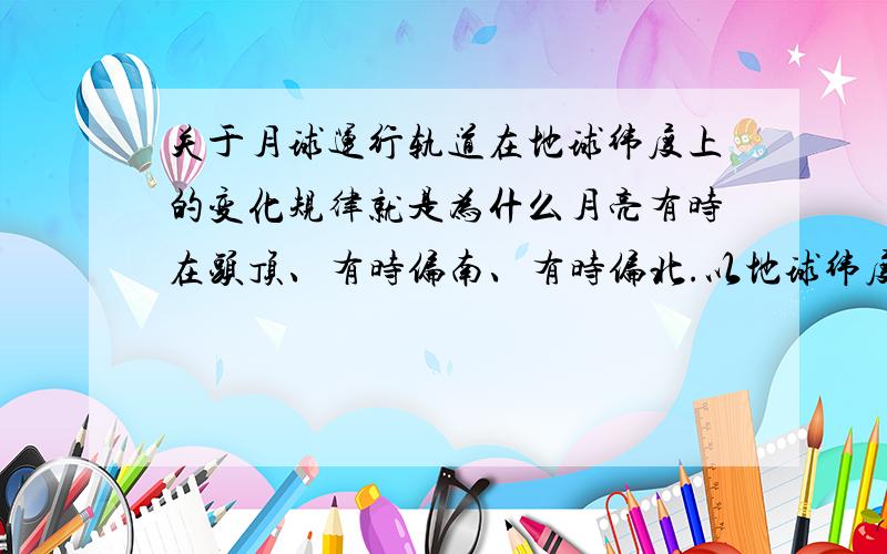 关于月球运行轨道在地球纬度上的变化规律就是为什么月亮有时在头顶、有时偏南、有时偏北.以地球纬度为参考,偏南多少?偏北多少?变化规律怎样?有了这个规律,我们就可以准确计算日食、