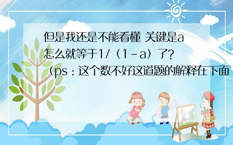 但是我还是不能看懂 关键是a怎么就等于1/（1-a）了?（ps：这个数不好这道题的解释在下面 但是我还是不能看懂 关键是a怎么就等于1/（1-a）了?（ps：这个数不好打.你们解释的时候把1/（1-a）