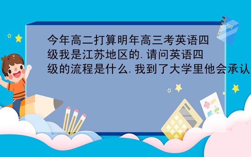 今年高二打算明年高三考英语四级我是江苏地区的.请问英语四级的流程是什么.我到了大学里他会承认我的四级成绩吗.请回答我的问题。不要说什么有没有必要的问题。也没有急于求成。因