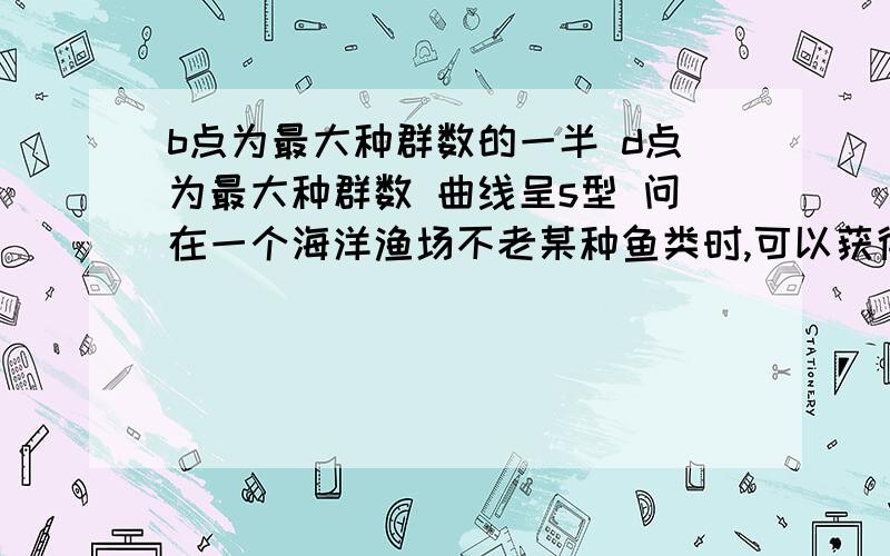 b点为最大种群数的一半 d点为最大种群数 曲线呈s型 问在一个海洋渔场不老某种鱼类时,可以获得最多捕鱼量的点是 答案为什么是3/2b点不是不老 是捕捞