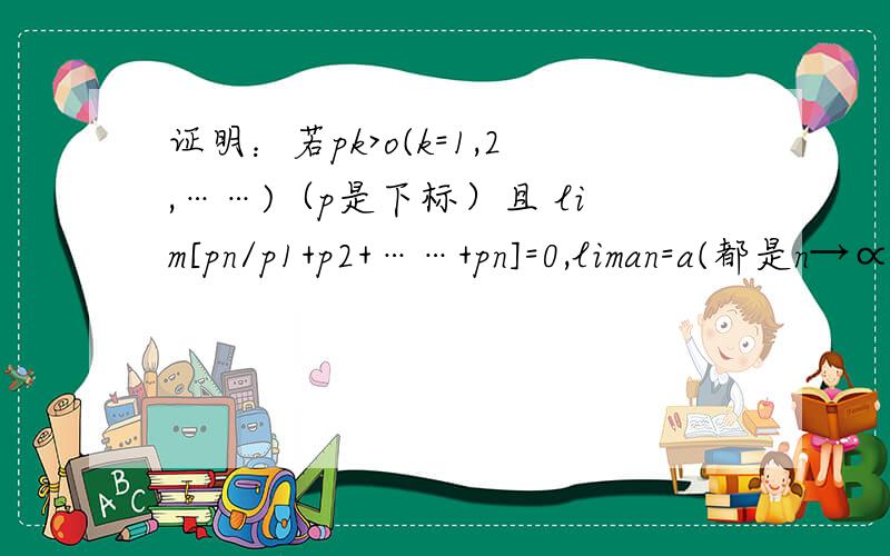 证明：若pk>o(k=1,2,……)（p是下标）且 lim[pn/p1+p2+……+pn]=0,liman=a(都是n→∝)证明：若pk>o(k=1,2,……)（p是下标）且lim[pn/p1+p2+……+pn]=0,liman=a(都是n→∝)则  lim{[p1an+p2a(n-1)+……+pna1]/p1+p2+……pn}=a.