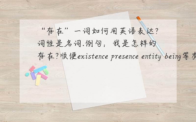 “存在”一词如何用英语表达?词性是名词.例句：我是怎样的存在?顺便existence presence entity being等有存在含义的词都是在什么情况下使用的?英语解释以及例句.