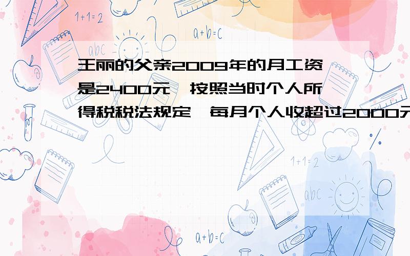 王丽的父亲2009年的月工资是2400元,按照当时个人所得税税法规定,每月个人收超过2000元的部分,应按照5%的税率征收个人所得税.（1）.王丽的父亲每个月应缴纳个人所得税多少元?（2）.如果杨