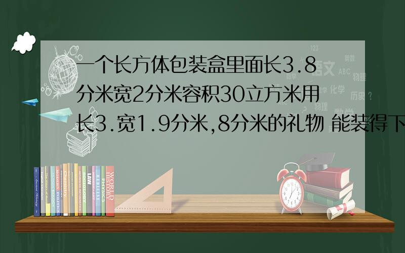 一个长方体包装盒里面长3.8分米宽2分米容积30立方米用长3.宽1.9分米,8分米的礼物 能装得下吗?算式哦一个长方体包装盒里面长3.8分米宽2分米容积38立方米用长3.宽1.9分米，8分米的礼物 能装得