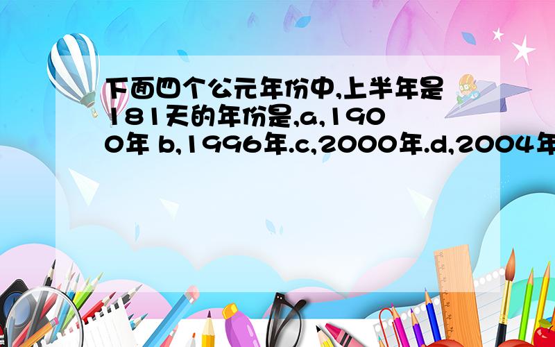 下面四个公元年份中,上半年是181天的年份是,a,1900年 b,1996年.c,2000年.d,2004年