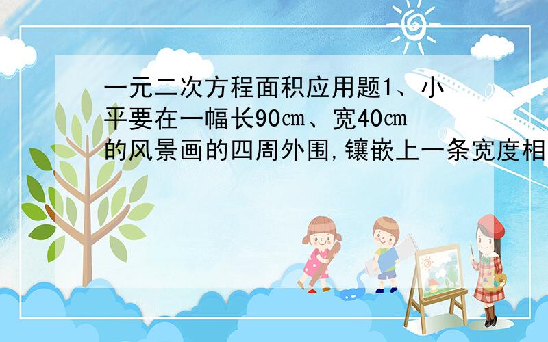 一元二次方程面积应用题1、小平要在一幅长90㎝、宽40㎝的风景画的四周外围,镶嵌上一条宽度相同的金色纸边,制成一幅挂画,使风景画的面积是整个挂画图面积的54%,求金色纸边的宽度.(保留