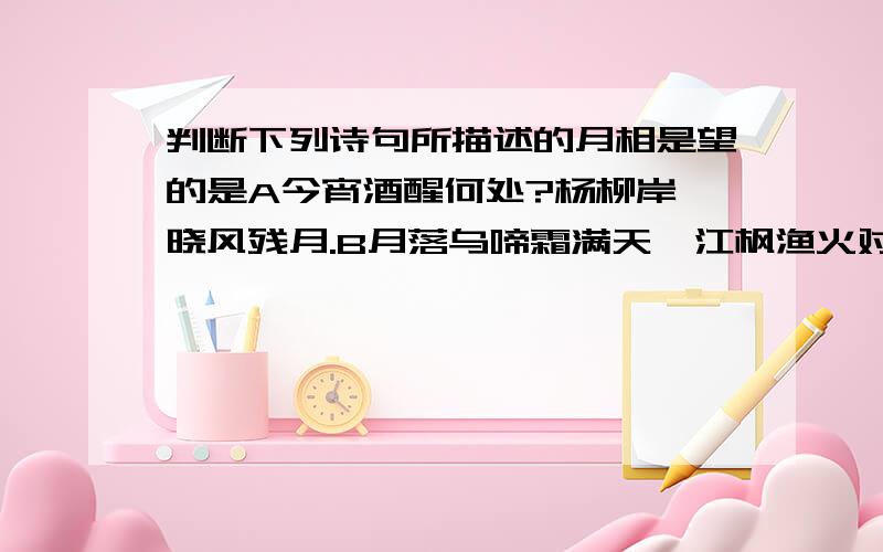 判断下列诗句所描述的月相是望的是A今宵酒醒何处?杨柳岸,晓风残月.B月落乌啼霜满天,江枫渔火对愁眠.C楼上黄昏欲望休,玉梯横绝月如钩.D采莲去,月末春江曙.