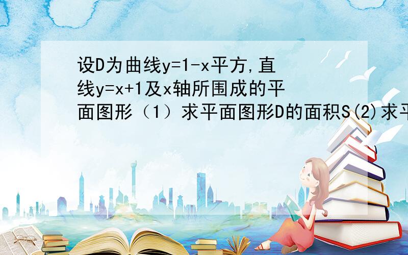 设D为曲线y=1-x平方,直线y=x+1及x轴所围成的平面图形（1）求平面图形D的面积S(2)求平面图形D绕x轴旋转一周所成旋转体的体积