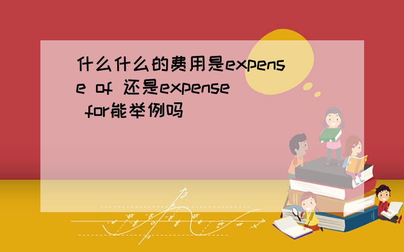 什么什么的费用是expense of 还是expense for能举例吗