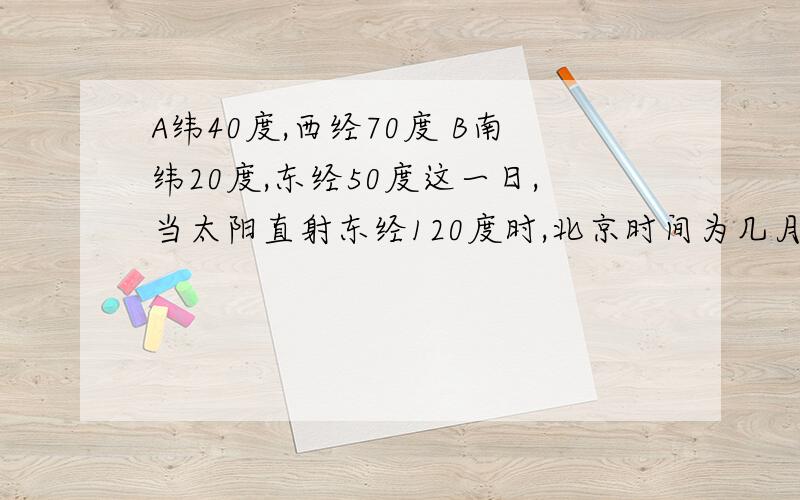 A纬40度,西经70度 B南纬20度,东经50度这一日,当太阳直射东经120度时,北京时间为几月几日,A点区时为几月几日,B点区时为几月几日当A点正午太阳高度达到最大值时，是北半球的夏至日，太阳直