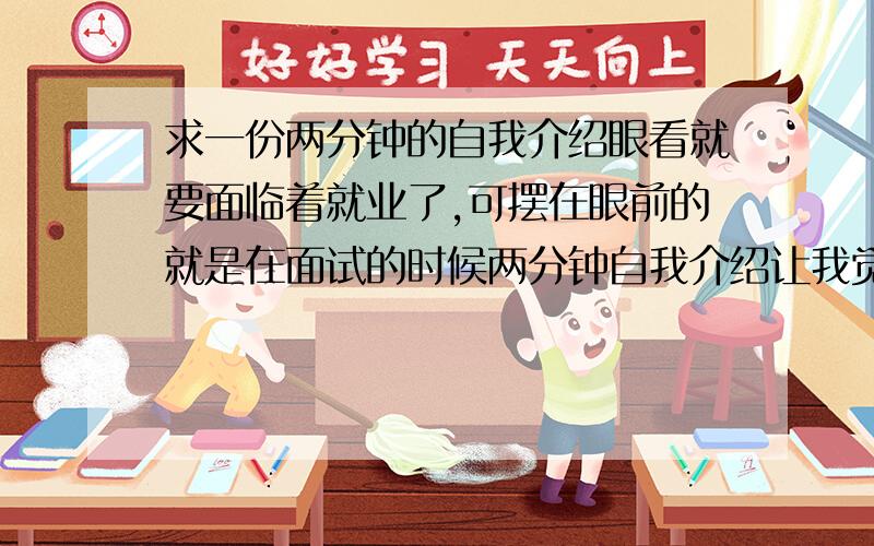 求一份两分钟的自我介绍眼看就要面临着就业了,可摆在眼前的就是在面试的时候两分钟自我介绍让我觉得无从张嘴,我不知道怎么能把自己给卖出去.求一份好的两分钟的自我介绍既要把握好