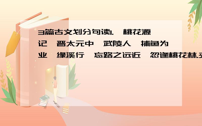 3篇古文划分句读1.《桃花源记》晋太元中,武陵人,捕鱼为业,缘溪行,忘路之远近,忽逢桃花林.夹岸数百步,中无杂树,芳草鲜美,落英缤纷.渔人甚异之.复前行,欲穷其林.林尽水源,便得一山.山有小