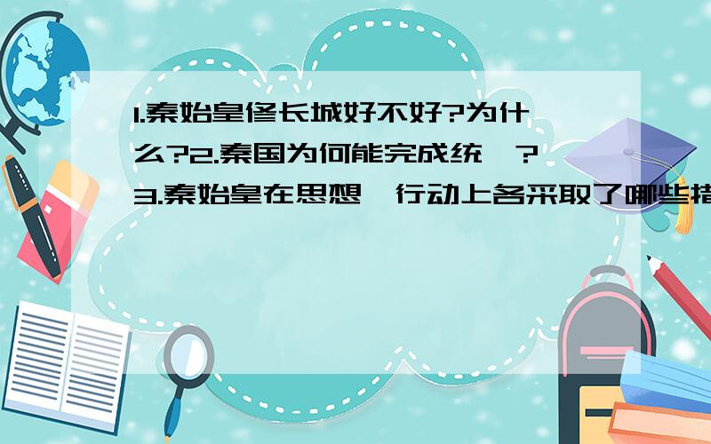 1.秦始皇修长城好不好?为什么?2.秦国为何能完成统一?3.秦始皇在思想,行动上各采取了哪些措施?回答具体,多多益善!