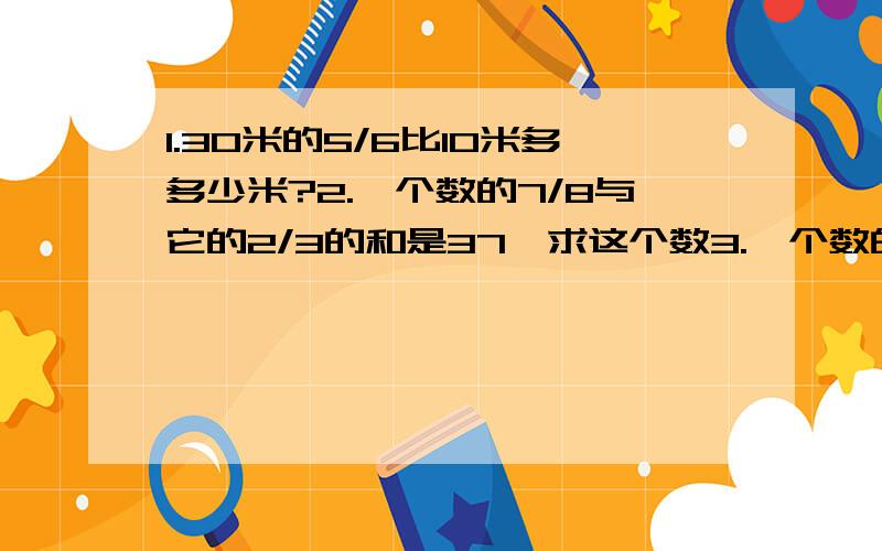 1.30米的5/6比10米多多少米?2.一个数的7/8与它的2/3的和是37,求这个数3.一个数的3/5比3.2多1.6,这个数是多少?（列式计算）