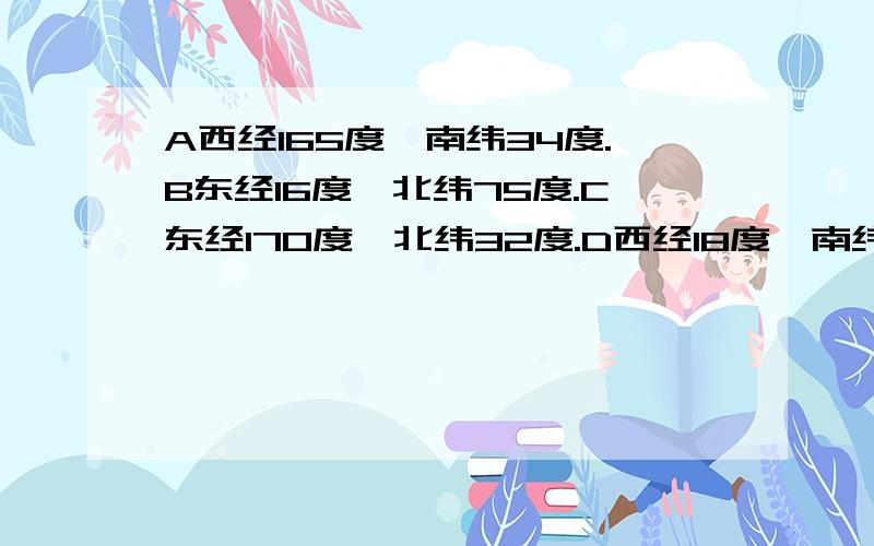 A西经165度,南纬34度.B东经16度,北纬75度.C东经170度,北纬32度.D西经18度,南纬18度.属于东半球的有（ ）,属于西半球的有（）,属于北半球的有（）,属于北半球的有（）.位于高纬度地区的有（）.