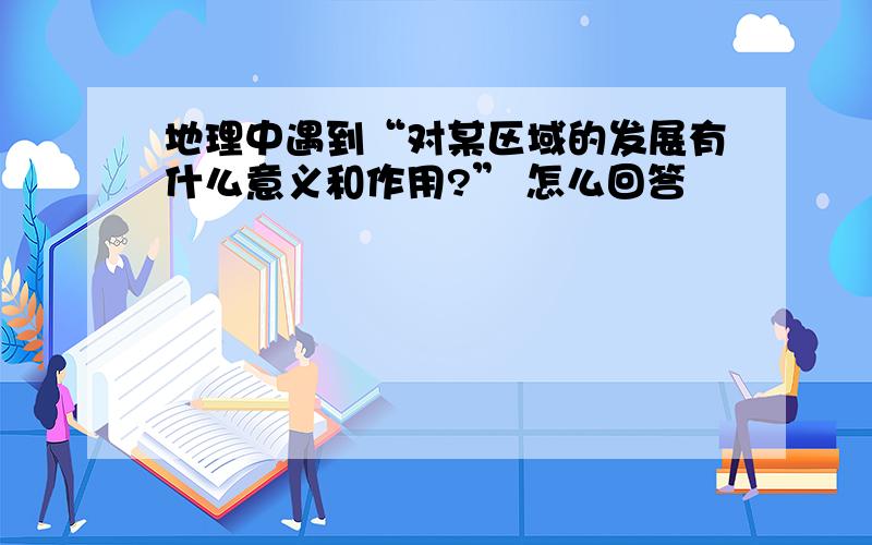 地理中遇到“对某区域的发展有什么意义和作用?” 怎么回答