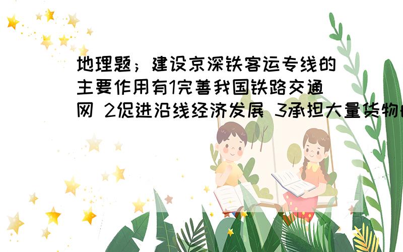 地理题；建设京深铁客运专线的主要作用有1完善我国铁路交通网 2促进沿线经济发展 3承担大量货物的运输,缓解南北交通压力 4起到扶贫作用