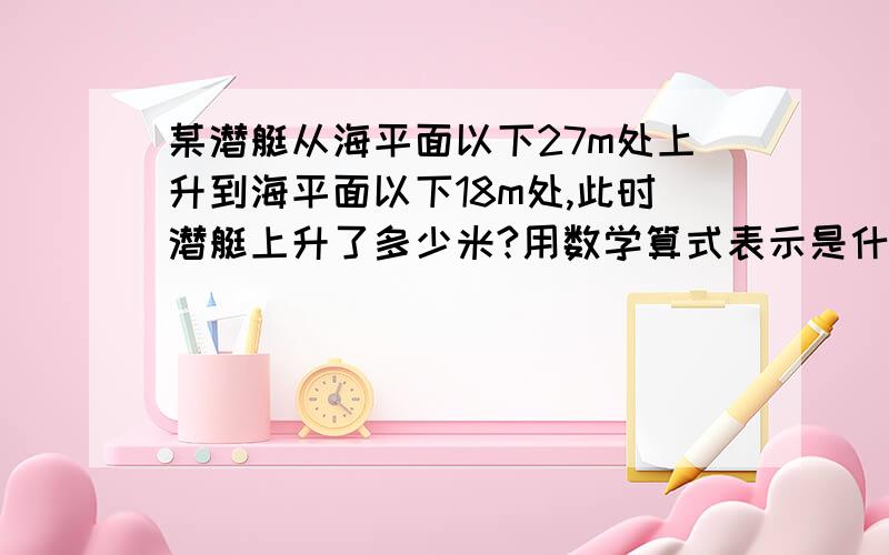 某潜艇从海平面以下27m处上升到海平面以下18m处,此时潜艇上升了多少米?用数学算式表示是什么?