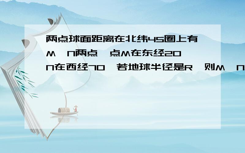 两点球面距离在北纬45圈上有M、N两点,点M在东经20,N在西经70,若地球半径是R,则M、N两点的球面距离是请说明为什么,