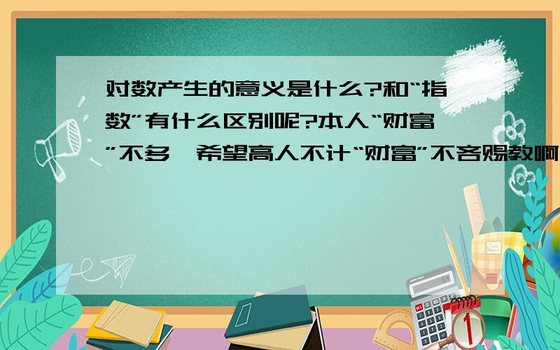 对数产生的意义是什么?和“指数”有什么区别呢?本人“财富”不多,希望高人不计“财富”不吝赐教啊