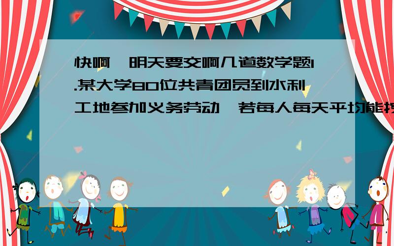 快啊,明天要交啊几道数学题1.某大学80位共青团员到水利工地参加义务劳动,若每人每天平均能挖土5立方米,或运土3立方米,问应怎样安排挖土与运土的人数,才能使挖出的土及时运走?2.王强参