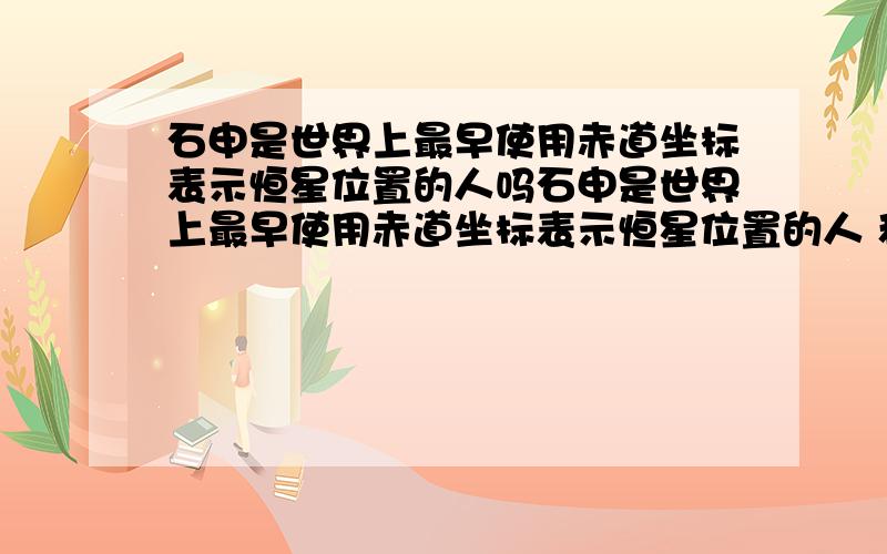 石申是世界上最早使用赤道坐标表示恒星位置的人吗石申是世界上最早使用赤道坐标表示恒星位置的人 和郭守恒制作的浑仪是望远镜发明前最先进的天文观测器哪个是对的?