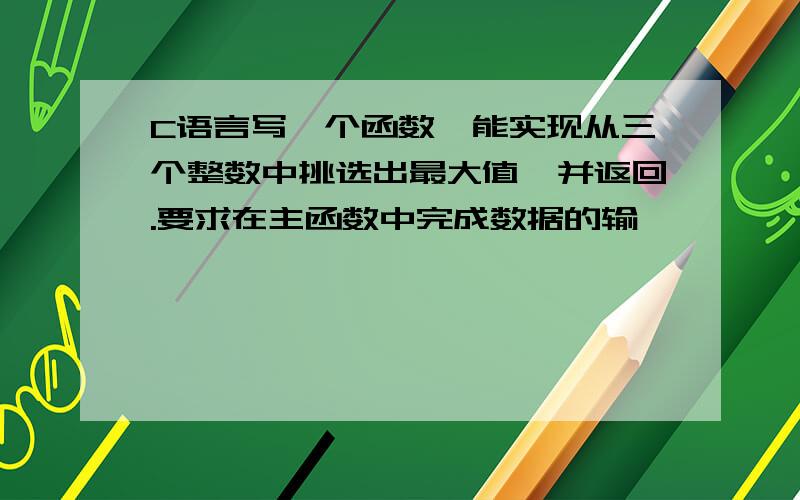 C语言写一个函数,能实现从三个整数中挑选出最大值,并返回.要求在主函数中完成数据的输