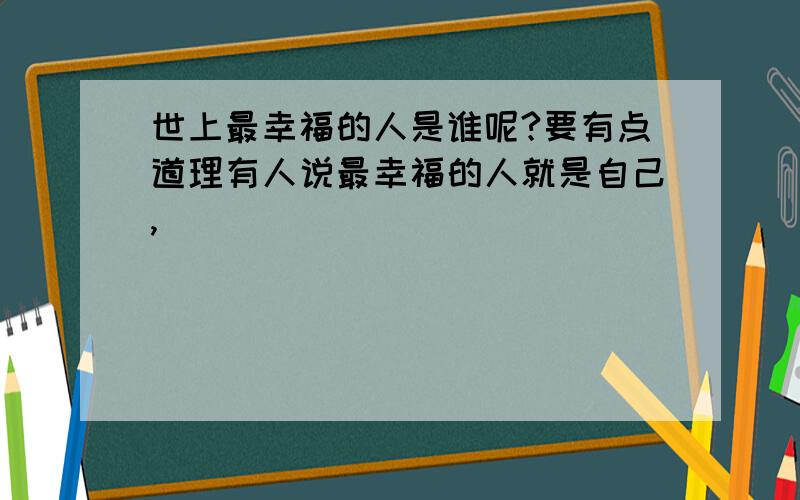 世上最幸福的人是谁呢?要有点道理有人说最幸福的人就是自己,