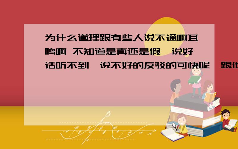 为什么道理跟有些人说不通啊耳鸣啊 不知道是真还是假,说好话听不到,说不好的反驳的可快呢,跟他好好说,就会装着没听见,气死人了 忍耐到了极限 怎么办啊