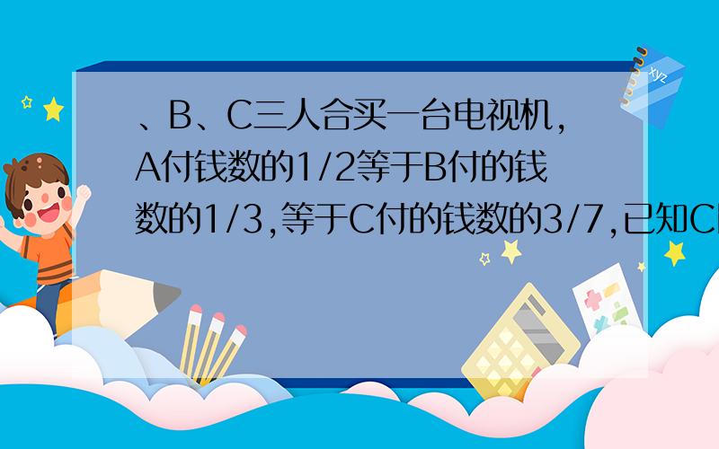 、B、C三人合买一台电视机,A付钱数的1/2等于B付的钱数的1/3,等于C付的钱数的3/7,已知C比A多付了120元.问：这台电视机多少钱?