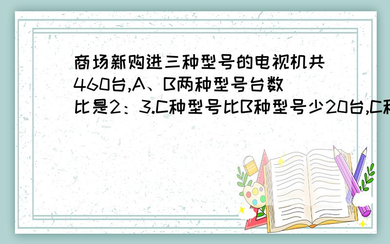 商场新购进三种型号的电视机共460台,A、B两种型号台数比是2：3.C种型号比B种型号少20台,C种型号购进了几台?