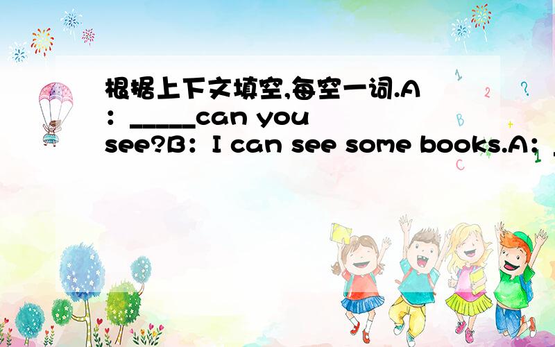 根据上下文填空,每空一词.A：_____can you see?B：I can see some books.A：_____do you _____“book”B：B-O-O-KA：That’s right._____are the books?B：_____on Linda’s bed.A：_____Linda?B：She’s my sister.A：Are those_____books?B