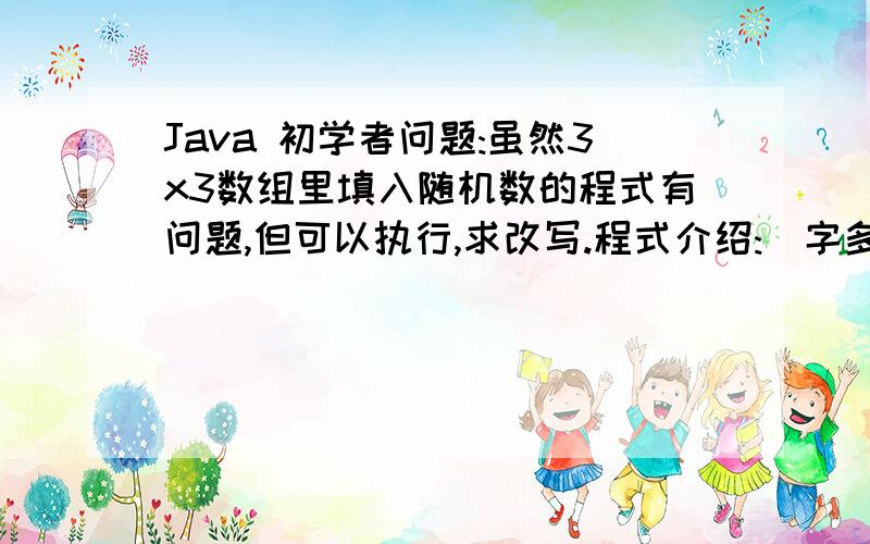 Java 初学者问题:虽然3x3数组里填入随机数的程式有问题,但可以执行,求改写.程式介绍:(字多和密密的,对不起.)我想产生100个随机数,数值范围必须1-9,顺序排列好1行,而且只显示最前3个的随机数