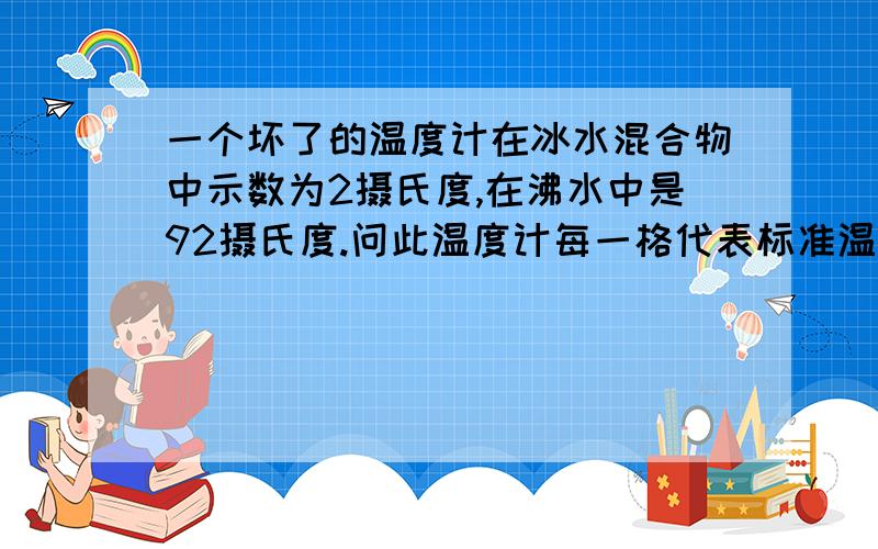 一个坏了的温度计在冰水混合物中示数为2摄氏度,在沸水中是92摄氏度.问此温度计每一格代表标准温度计的多少度?当它示数是9摄氏度是其实是多少度?