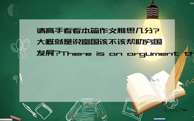 请高手看看本篇作文雅思几分?大概就是说富国该不该帮助穷国发展?There is an argument that whether developed countries should offer help to poorer countries if they can not afford the enough cost on domestic education,on hospi