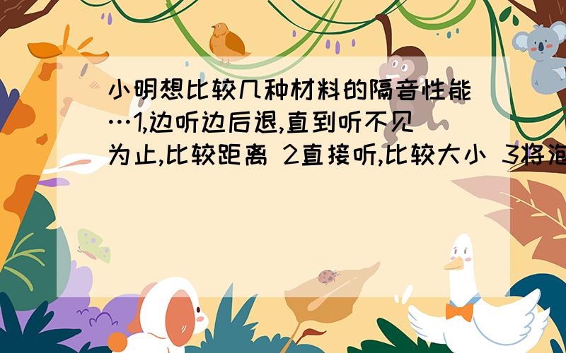 小明想比较几种材料的隔音性能…1,边听边后退,直到听不见为止,比较距离 2直接听,比较大小 3将泡沫小球放在盒子边上,比较弹起距离.哪一种好?是第三种对不对……