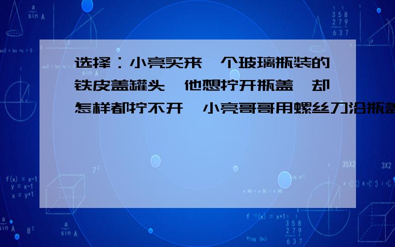 选择：小亮买来一个玻璃瓶装的铁皮盖罐头,他想拧开瓶盖,却怎样都拧不开,小亮哥哥用螺丝刀沿瓶盖的边轻轻敲了一下,一拧就开了,这主要是因为用螺丝刀撬瓶盖可以（ ）A增大瓶盖直径,减