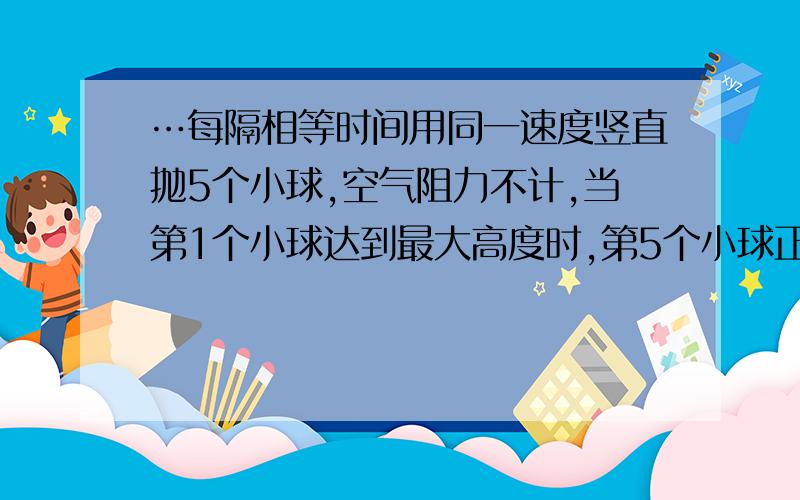 …每隔相等时间用同一速度竖直抛5个小球,空气阻力不计,当第1个小球达到最大高度时,第5个小球正被抛出,且第一个,第二个小球相距0.2m,求抛出小球的初速度.请会的人给下答案吧.