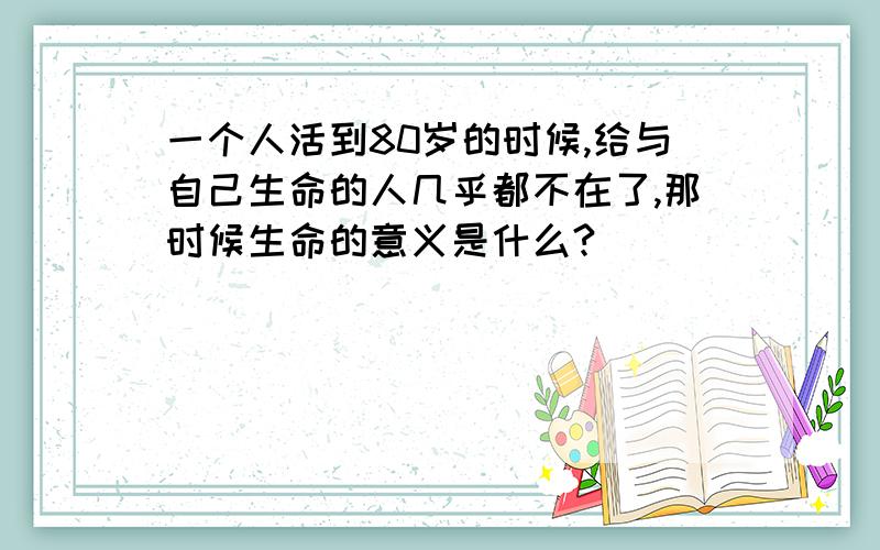 一个人活到80岁的时候,给与自己生命的人几乎都不在了,那时候生命的意义是什么?