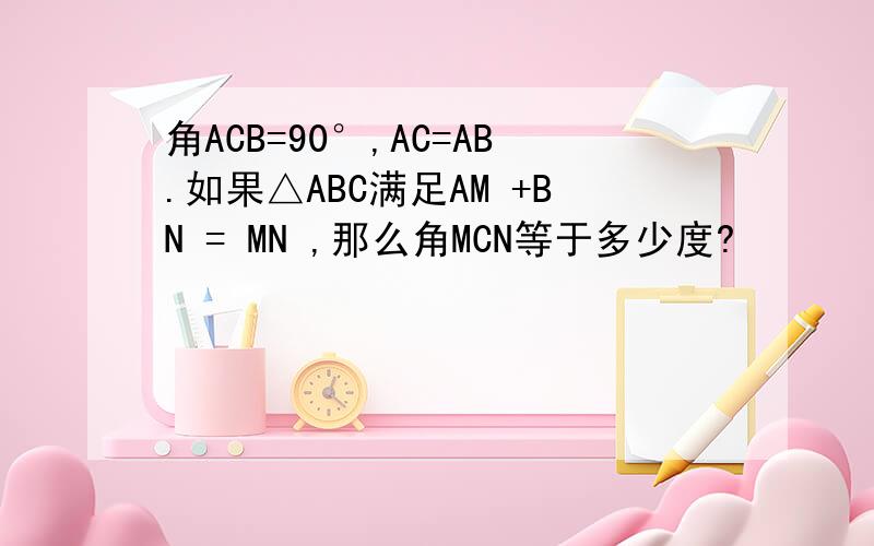 角ACB=90°,AC=AB.如果△ABC满足AM +BN = MN ,那么角MCN等于多少度?