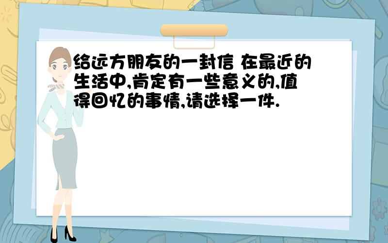 给远方朋友的一封信 在最近的生活中,肯定有一些意义的,值得回忆的事情,请选择一件.