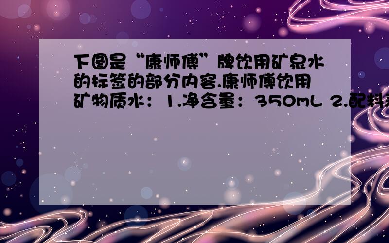 下图是“康师傅”牌饮用矿泉水的标签的部分内容.康师傅饮用矿物质水：1.净含量：350mL 2.配料表：纯净水 硫酸镁 氯化钾 3.主要成分：钾离子（K+）：1.27.3mg/L镁离子（Mg2+）：0.4.9mg/L氯离子