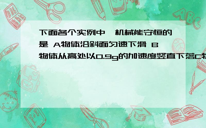 下面各个实例中,机械能守恒的是 A物体沿斜面匀速下滑 B物体从高处以0.9g的加速度竖直下落C物体沿光滑曲面滑下 D拉着一个物体沿光滑的斜面匀速上升