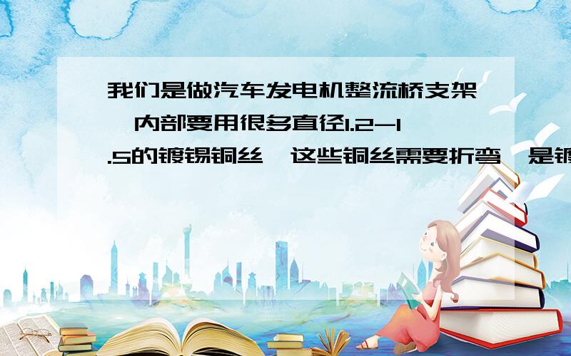 我们是做汽车发电机整流桥支架,内部要用很多直径1.2-1.5的镀锡铜丝,这些铜丝需要折弯,是镀锡或镀银铜丝放入模具内注塑后成为塑料支架,铜丝注塑前需要折很多弯,然后放入模具再注塑.我们