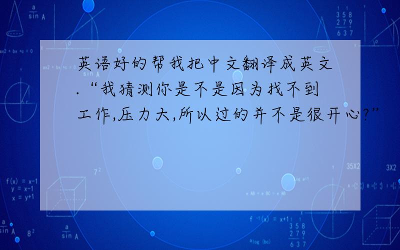 英语好的帮我把中文翻译成英文.“我猜测你是不是因为找不到工作,压力大,所以过的并不是很开心?”