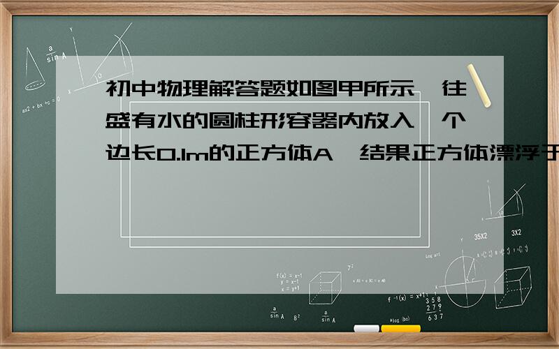 初中物理解答题如图甲所示,往盛有水的圆柱形容器内放入一个边长0.1m的正方体A,结果正方体漂浮于水面,且有4/5的体积没入水中.由于放入这个正方体,水对容器底部的压强增加了20pa.现再把底