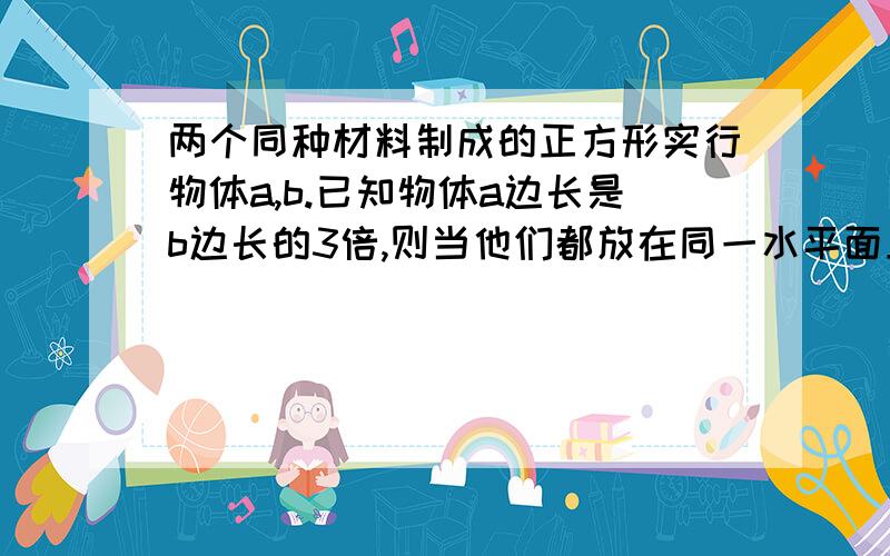 两个同种材料制成的正方形实行物体a,b.已知物体a边长是b边长的3倍,则当他们都放在同一水平面上时,对水平面的压力之比Fa:Fb=——————,对水平面的压强之比Pa：Pb=——————.若a,b两物