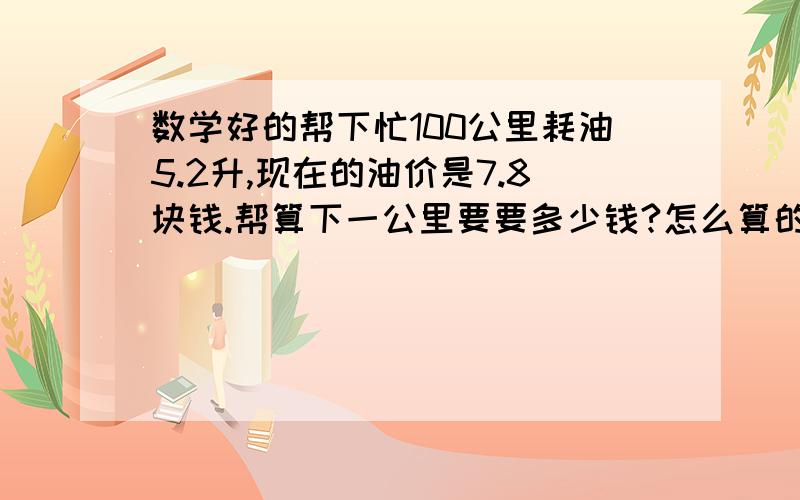 数学好的帮下忙100公里耗油5.2升,现在的油价是7.8块钱.帮算下一公里要要多少钱?怎么算的也写上.