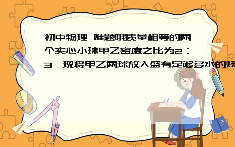 初中物理 难题哦质量相等的两个实心小球甲乙密度之比为2：3,现将甲乙两球放入盛有足够多水的烧杯中 当甲乙两球静止时受到浮力之比为6:5 那么两球的密度分别为---和---   详细一点  我知